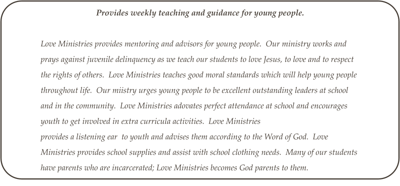 Provides weekly teaching and guidance for young people.  Love Ministries provides mentoring and advisors for young people.  Our ministry works and prays against juvenile delinquency as we teach our students to love Jesus, to love and to respect the rights of others.  Love Ministries teaches good moral standards which will help young people throughout life.  Our miistry urges young people to be excellent outstanding leaders at school and in the community.  Love Ministries adovates perfect attendance at school and encourages youth to get involved in extra curricula activities.  Love Ministries provides a listening ear  to youth and advises them according to the Word of God.  Love Ministries provides school supplies and assist with school clothing needs.  Many of our students have parents who are incarcerated; Love Ministries becomes God parents to them.